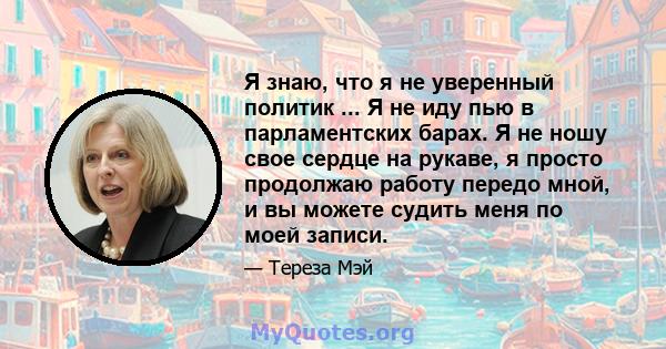 Я знаю, что я не уверенный политик ... Я не иду пью в парламентских барах. Я не ношу свое сердце на рукаве, я просто продолжаю работу передо мной, и вы можете судить меня по моей записи.