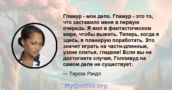 Гламур - мое дело. Гламур - это то, что заставило меня в первую очередь. Я жил в фантастическом мире, чтобы выжить. Теперь, когда я здесь, я планирую поработать. Это значит играть на части-длинные, узкие платья,