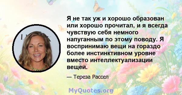 Я не так уж и хорошо образован или хорошо прочитал, и я всегда чувствую себя немного напуганным по этому поводу. Я воспринимаю вещи на гораздо более инстинктивном уровне вместо интеллектуализации вещей.