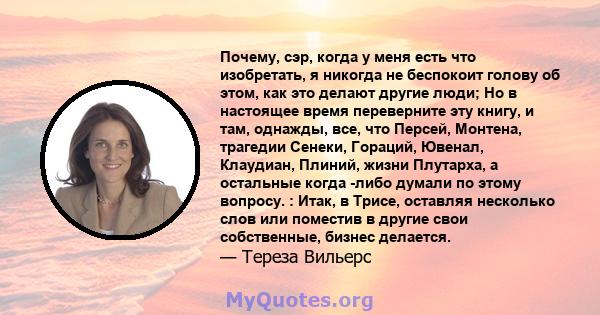 Почему, сэр, когда у меня есть что изобретать, я никогда не беспокоит голову об этом, как это делают другие люди; Но в настоящее время переверните эту книгу, и там, однажды, все, что Персей, Монтена, трагедии Сенеки,