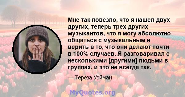 Мне так повезло, что я нашел двух других, теперь трех других музыкантов, что я могу абсолютно общаться с музыкальным и верить в то, что они делают почти в 100% случаев. Я разговаривал с несколькими [другими] людьми в