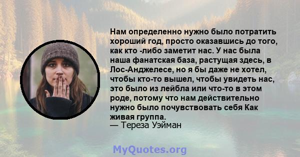 Нам определенно нужно было потратить хороший год, просто оказавшись до того, как кто -либо заметит нас. У нас была наша фанатская база, растущая здесь, в Лос-Анджелесе, но я бы даже не хотел, чтобы кто-то вышел, чтобы