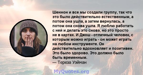 Шеннон и все мы создали группу, так что это было действительно естественным, а потом она ушла, а затем вернулась, а потом она снова ушла. Я люблю работать с ней и делать это снова, но это просто не в картах. И Джош -