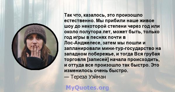 Так что, казалось, это произошло естественно. Мы прибили наше живое шоу до некоторой степени через год или около полутора лет, может быть, только год игры в песнях почти в Лос-Анджелесе, затем мы пошли и запланировали