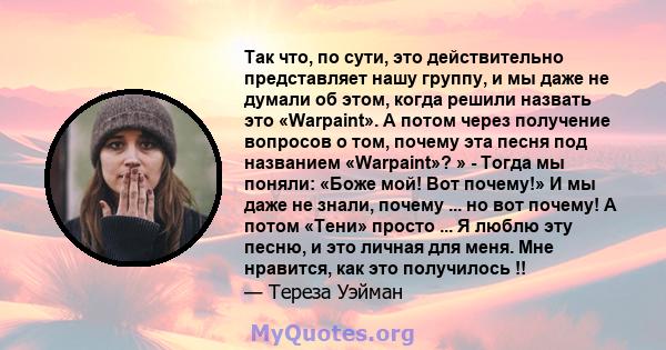 Так что, по сути, это действительно представляет нашу группу, и мы даже не думали об этом, когда решили назвать это «Warpaint». А потом через получение вопросов о том, почему эта песня под названием «Warpaint»? » -