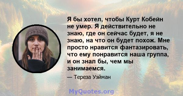 Я бы хотел, чтобы Курт Кобейн не умер. Я действительно не знаю, где он сейчас будет, я не знаю, на что он будет похож. Мне просто нравится фантазировать, что ему понравится наша группа, и он знал бы, чем мы занимаемся.