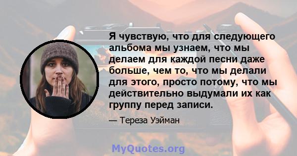 Я чувствую, что для следующего альбома мы узнаем, что мы делаем для каждой песни даже больше, чем то, что мы делали для этого, просто потому, что мы действительно выдумали их как группу перед записи.