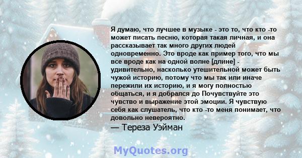 Я думаю, что лучшее в музыке - это то, что кто -то может писать песню, которая такая личная, и она рассказывает так много других людей одновременно. Это вроде как пример того, что мы все вроде как на одной волне [длине] 