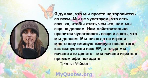 Я думаю, что мы просто не торопитесь со всем. Мы не чувствуем, что есть спешка, чтобы стать чем -то, чем мы еще не делаем. Нам действительно нравится чувствовать вещи и знать, что мы делаем. Мы никогда не играли много