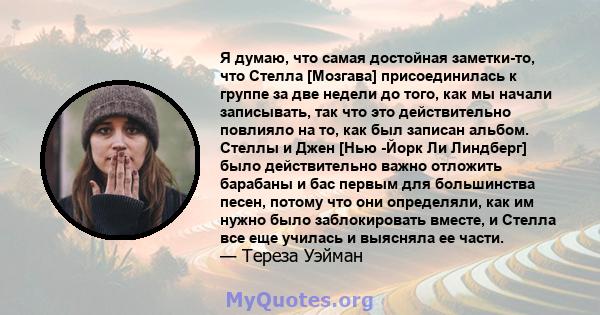 Я думаю, что самая достойная заметки-то, что Стелла [Мозгава] присоединилась к группе за две недели до того, как мы начали записывать, так что это действительно повлияло на то, как был записан альбом. Стеллы и Джен [Нью 