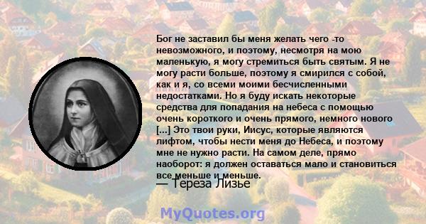 Бог не заставил бы меня желать чего -то невозможного, и поэтому, несмотря на мою маленькую, я могу стремиться быть святым. Я не могу расти больше, поэтому я смирился с собой, как и я, со всеми моими бесчисленными