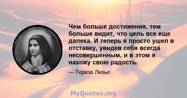 Чем больше достижения, тем больше видит, что цель все еще далека. И теперь я просто ушел в отставку, увидев себя всегда несовершенным, и в этом я нахожу свою радость.