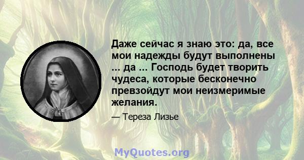 Даже сейчас я знаю это: да, все мои надежды будут выполнены ... да ... Господь будет творить чудеса, которые бесконечно превзойдут мои неизмеримые желания.