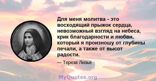 Для меня молитва - это восходящий прыжок сердца, невозможный взгляд на небеса, крик благодарности и любви, который я произношу от глубины печали, а также от высот радости.