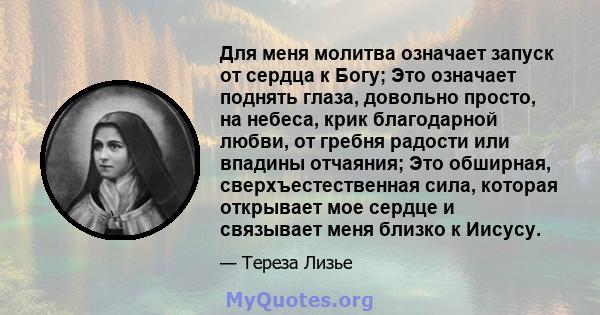 Для меня молитва означает запуск от сердца к Богу; Это означает поднять глаза, довольно просто, на небеса, крик благодарной любви, от гребня радости или впадины отчаяния; Это обширная, сверхъестественная сила, которая