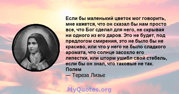 Если бы маленький цветок мог говорить, мне кажется, что он сказал бы нам просто все, что Бог сделал для него, не скрывая ни одного из его даров. Это не будет, под предлогом смирения, это не было бы не красиво, или что у 