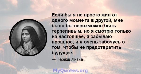 Если бы я не просто жил от одного момента в другой, мне было бы невозможно быть терпеливым, но я смотрю только на настоящее, я забываю прошлое, и я очень забочусь о том, чтобы не предотвратить будущее.