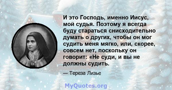 И это Господь, именно Иисус, мой судья. Поэтому я всегда буду стараться снисходительно думать о других, чтобы он мог судить меня мягко, или, скорее, совсем нет, поскольку он говорит: «Не суди, и вы не должны судить.