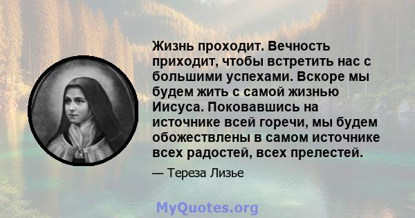 Жизнь проходит. Вечность приходит, чтобы встретить нас с большими успехами. Вскоре мы будем жить с самой жизнью Иисуса. Поковавшись на источнике всей горечи, мы будем обожествлены в самом источнике всех радостей, всех