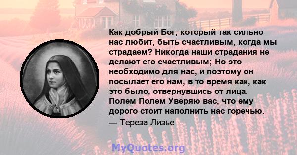 Как добрый Бог, который так сильно нас любит, быть счастливым, когда мы страдаем? Никогда наши страдания не делают его счастливым; Но это необходимо для нас, и поэтому он посылает его нам, в то время как, как это было,