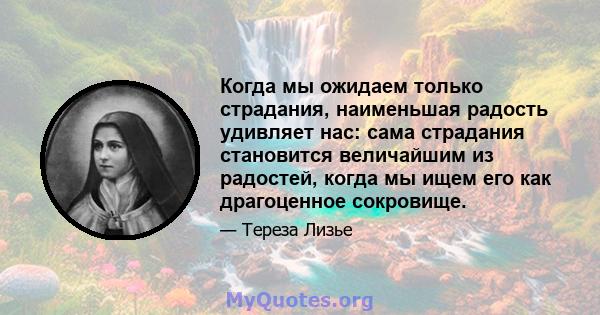 Когда мы ожидаем только страдания, наименьшая радость удивляет нас: сама страдания становится величайшим из радостей, когда мы ищем его как драгоценное сокровище.