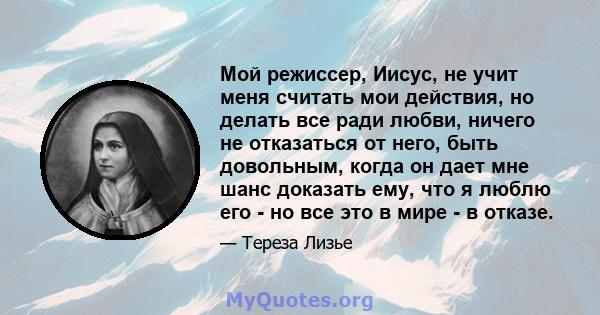 Мой режиссер, Иисус, не учит меня считать мои действия, но делать все ради любви, ничего не отказаться от него, быть довольным, когда он дает мне шанс доказать ему, что я люблю его - но все это в мире - в отказе.