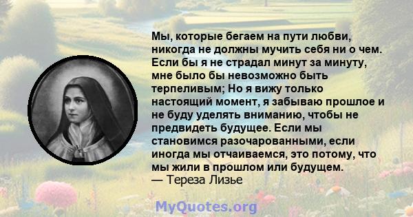 Мы, которые бегаем на пути любви, никогда не должны мучить себя ни о чем. Если бы я не страдал минут за минуту, мне было бы невозможно быть терпеливым; Но я вижу только настоящий момент, я забываю прошлое и не буду