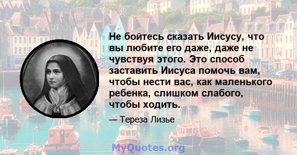 Не бойтесь сказать Иисусу, что вы любите его даже, даже не чувствуя этого. Это способ заставить Иисуса помочь вам, чтобы нести вас, как маленького ребенка, слишком слабого, чтобы ходить.