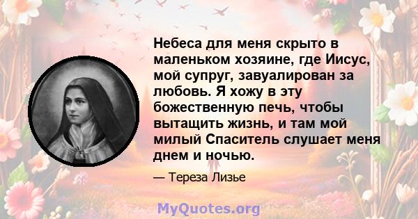 Небеса для меня скрыто в маленьком хозяине, где Иисус, мой супруг, завуалирован за любовь. Я хожу в эту божественную печь, чтобы вытащить жизнь, и там мой милый Спаситель слушает меня днем ​​и ночью.