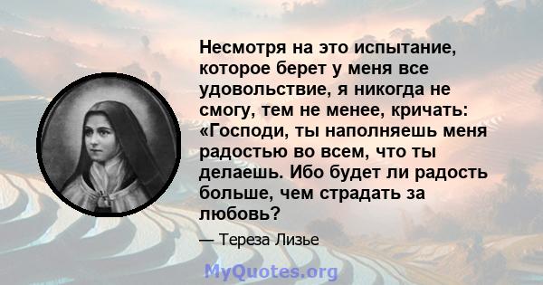 Несмотря на это испытание, которое берет у меня все удовольствие, я никогда не смогу, тем не менее, кричать: «Господи, ты наполняешь меня радостью во всем, что ты делаешь. Ибо будет ли радость больше, чем страдать за