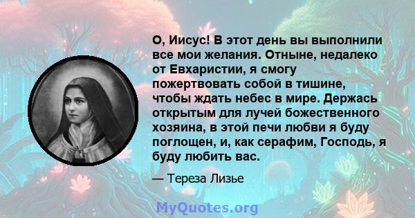 О, Иисус! В этот день вы выполнили все мои желания. Отныне, недалеко от Евхаристии, я смогу пожертвовать собой в тишине, чтобы ждать небес в мире. Держась открытым для лучей божественного хозяина, в этой печи любви я