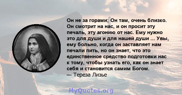 Он не за горами; Он там, очень близко. Он смотрит на нас, и он просит эту печаль, эту агонию от нас. Ему нужно это для души и для нашей души ... Увы, ему больно, когда он заставляет нам печали пить, но он знает, что это 