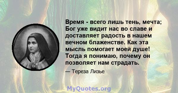 Время - всего лишь тень, мечта; Бог уже видит нас во славе и доставляет радость в нашем вечном блаженстве. Как эта мысль помогает моей душе! Тогда я понимаю, почему он позволяет нам страдать.