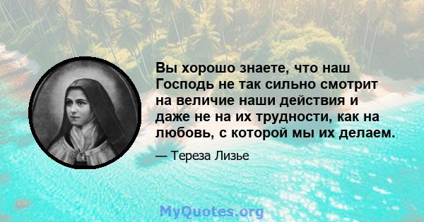 Вы хорошо знаете, что наш Господь не так сильно смотрит на величие наши действия и даже не на их трудности, как на любовь, с которой мы их делаем.