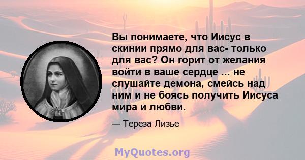 Вы понимаете, что Иисус в скинии прямо для вас- только для вас? Он горит от желания войти в ваше сердце ... не слушайте демона, смейсь над ним и не боясь получить Иисуса мира и любви.