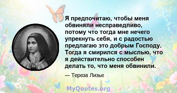 Я предпочитаю, чтобы меня обвиняли несправедливо, потому что тогда мне нечего упрекнуть себя, и с радостью предлагаю это добрым Господу. Тогда я смирился с мыслью, что я действительно способен делать то, что меня