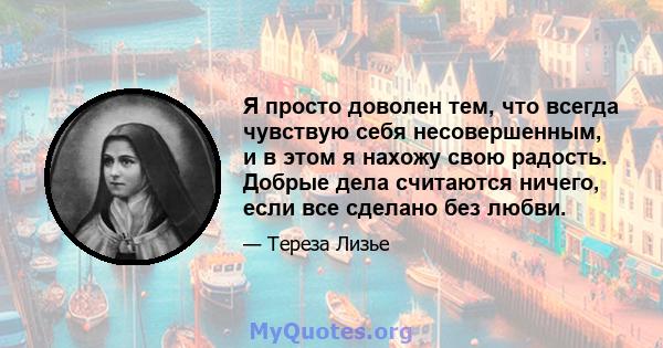 Я просто доволен тем, что всегда чувствую себя несовершенным, и в этом я нахожу свою радость. Добрые дела считаются ничего, если все сделано без любви.