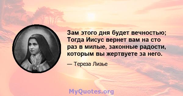 Зам этого дня будет вечностью; Тогда Иисус вернет вам на сто раз в милые, законные радости, которым вы жертвуете за него.