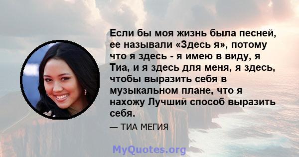 Если бы моя жизнь была песней, ее называли «Здесь я», потому что я здесь - я имею в виду, я Тиа, и я здесь для меня, я здесь, чтобы выразить себя в музыкальном плане, что я нахожу Лучший способ выразить себя.