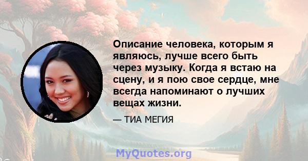 Описание человека, которым я являюсь, лучше всего быть через музыку. Когда я встаю на сцену, и я пою свое сердце, мне всегда напоминают о лучших вещах жизни.