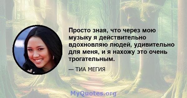 Просто зная, что через мою музыку я действительно вдохновляю людей, удивительно для меня, и я нахожу это очень трогательным.