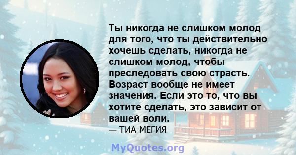 Ты никогда не слишком молод для того, что ты действительно хочешь сделать, никогда не слишком молод, чтобы преследовать свою страсть. Возраст вообще не имеет значения. Если это то, что вы хотите сделать, это зависит от