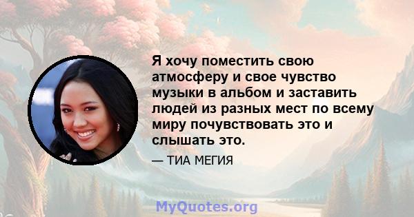 Я хочу поместить свою атмосферу и свое чувство музыки в альбом и заставить людей из разных мест по всему миру почувствовать это и слышать это.