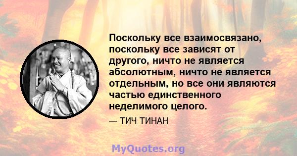 Поскольку все взаимосвязано, поскольку все зависят от другого, ничто не является абсолютным, ничто не является отдельным, но все они являются частью единственного неделимого целого.