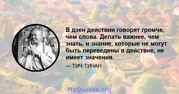 В дзен действии говорят громче, чем слова. Делать важнее, чем знать, и знание, которые не могут быть переведены в действие, не имеет значения.