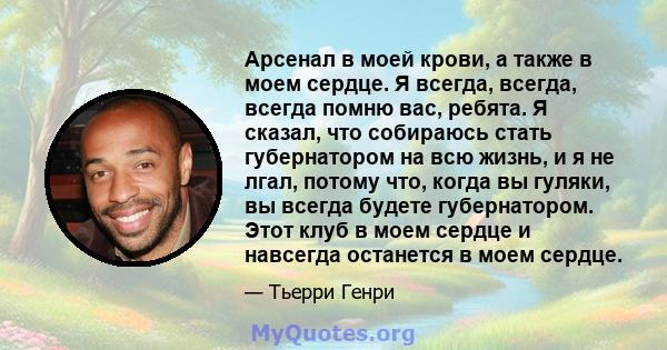 Арсенал в моей крови, а также в моем сердце. Я всегда, всегда, всегда помню вас, ребята. Я сказал, что собираюсь стать губернатором на всю жизнь, и я не лгал, потому что, когда вы гуляки, вы всегда будете губернатором.