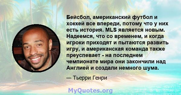 Бейсбол, американский футбол и хоккей все впереди, потому что у них есть история. MLS является новым. Надеемся, что со временем, и когда игроки приходят и пытаются развить игру, и американская команда также преуспевает