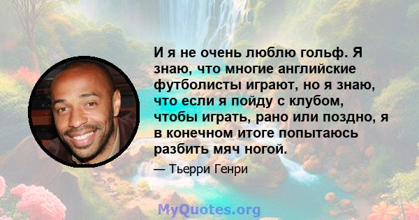 И я не очень люблю гольф. Я знаю, что многие английские футболисты играют, но я знаю, что если я пойду с клубом, чтобы играть, рано или поздно, я в конечном итоге попытаюсь разбить мяч ногой.