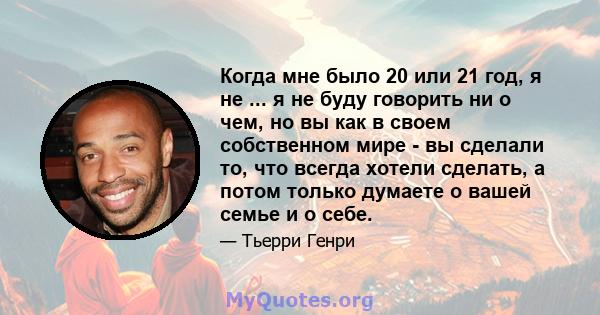 Когда мне было 20 или 21 год, я не ... я не буду говорить ни о чем, но вы как в своем собственном мире - вы сделали то, что всегда хотели сделать, а потом только думаете о вашей семье и о себе.