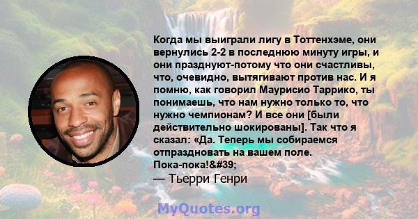 Когда мы выиграли лигу в Тоттенхэме, они вернулись 2-2 в последнюю минуту игры, и они празднуют-потому что они счастливы, что, очевидно, вытягивают против нас. И я помню, как говорил Маурисио Таррико, ты понимаешь, что